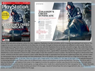 Where XBOX had white and green colours for their magazine, PlayStation has Red and white, which is equally, eye catching if not more so. This
magazine has some very close similarities to the Xbox one, in its style, through its themes and colours are different in other words. There is a
bold background image that stand s out behind the titles an text, with the PlayStation font at its title, only with no logo. Also unlike Xbox there
are a variety of fonts, which is what I will do because it adds variety to the magazine. In page 60 of the magazine, there is the same image as the
cover, only the pistol she holds goes over edge, as if she's jumping out, this is a good effect I would like to replicate. The picture itself is very
detailed has a main character in front of a lion, which makes it clear this could be an area in London. The title for this game is almost times new
roman, similarly to the font used in assassins creed. Unlike Xbox the image is separated from the text by a lightning shapes line, and this makes
its interesting to look at, but also perhaps not that professional. This is my opinion, but I would not have this as a large part of the page, since
there is little space for text. In the text, there are colours with a large quote in the middle of it. this type of text style I could replicate because it
is interesting and attractive. There is also a lot of different fonts, colours and variations on narrow and bold font. The cover has this as well, it
also has the barcode, and captions from areas in the magazine to entice the audience. Another way they do this is by having their main story,
aside from the massive text on the newest game, is a large yellow circle. Inside this is advertisement for their new gamer Tomb Raider. This looks
unprofessional because that shade of yellow just doesn’t fit the page, I would of had perhaps the same image behind it, but circle where its
darker, so it looks like its been melted into the page.
 