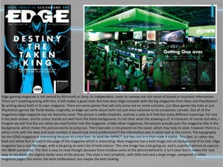 Edge gaming magazine is not owned by Microsoft or Sony, its independent, some its reviews are not result of biased or incorrect information.
There isn’t anything wrong with this, it still makes a good read. But how does Edge compete with the big magazines from Xbox and PlayStation?
By writing about both in its own magazine. There are some games that will only come out on some consoles, just Xbox games like halo or just
PlayStation games like Tomb Raider, originally, so Edge can write about both not just ones exclusive to its companies console. Out of all the
magazines Edge magazine has my favourite cover. The picture is oddly simplistic, and has a style to it that has many different meanings. For one
it has been drawn, and its colour stands out well form the black background, its not clear what the drawing is of. A character of course but who, I
imagine we will find this out when we read further into the magazine. Unlike other magazines, the picture actually puts the magazine title in the
background, which makes the picture seems to jump out. There barcode is not present on the cover, which may help its style, however there is a
white circle with the date and issue number, it would look more professional if the information was in white text at the corner. The typography
for the EDGE magazine is interesting because its a nice font. Its bold like IMPACT, but has cuts in it that make it stylish. This font, or rather the
bold and white font is used in the page of the magazine which is interesting. Xbox magazine has a bold image into eh background of its text, Edge
magazine has a real life image, with a lot going on and a lot of bold colours. This one image has a lot going on, and is a perfect picture to capture
the XBOX convention. The font is easy to read though, because there shadow some of the picture behind it, it isn’t clear but it makes the text
easy to rea dover the slightly darker area of the picture. This style is very simplistic, with little text and a large image, compared to other
magazine pages this seems the least professional, but maybe the best looking.
 