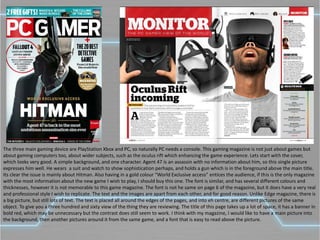 The three main gaming device are PlayStation Xbox and PC, so naturally PC needs a console. This gaming magazine is not just about games but
about gaming computers too, about wider subjects, such as the oculus rift which enhancing the game experience. Lets start with the cover,
which looks very good. A simple background, and one character. Agent 47 is an assassin with no information about him, so this single picture
expresses him well. He wears a suit and watch to show sophistication perhaps, and holds a gun which is in the foreground above the main title.
Its clear the issue is mainly about Hitman. Also having in a gold colour “World Exclusive access” entices the audience, if this is the only magazine
with the most information about the new game I wish to play, I should buy this one. The font is similar, and has several different colours and
thicknesses, however it is not memorable to this game magazine. The font is not he same on page 6 of the magazine, but it does have a very real
and professional style I wish to replicate. The text and the images are apart from each other, and for good reason. Unlike Edge magazine, there is
a big picture, but still lots of text. The text is placed all around the edges of the pages, and into eh centre, are different pictures of the same
object. To give you a three hundred and sixty view of the thing they are reviewing. The title of this page takes up a lot of space, it has a banner in
bold red, which may be unnecessary but the contrast does still seem to work. I think with my magazine, I would like to have a main picture into
the background, then another pictures around it from the same game, and a font that is easy to read above the picture.
 