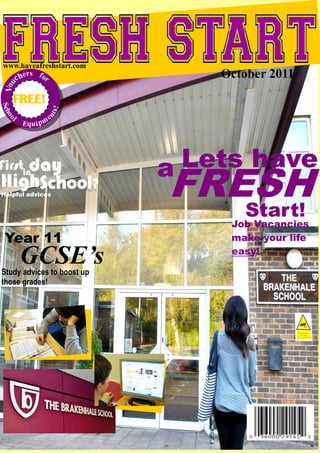 www.haveafreshstart.com
  c he
       rs f o
             r                  October 2011
Vou




   FREE!
Sch




                    s!
               nt




                    e
   oo




   l
        Equ i p m




                            a Lets have
                            FRESH
Firstinday
HighSchool?
Helpful advices


                               Start!
                                 Job Vacancies
 Year 11                         make your life

        GCSE’s
Study advices to boost up
                                 easy!


those grades!
 