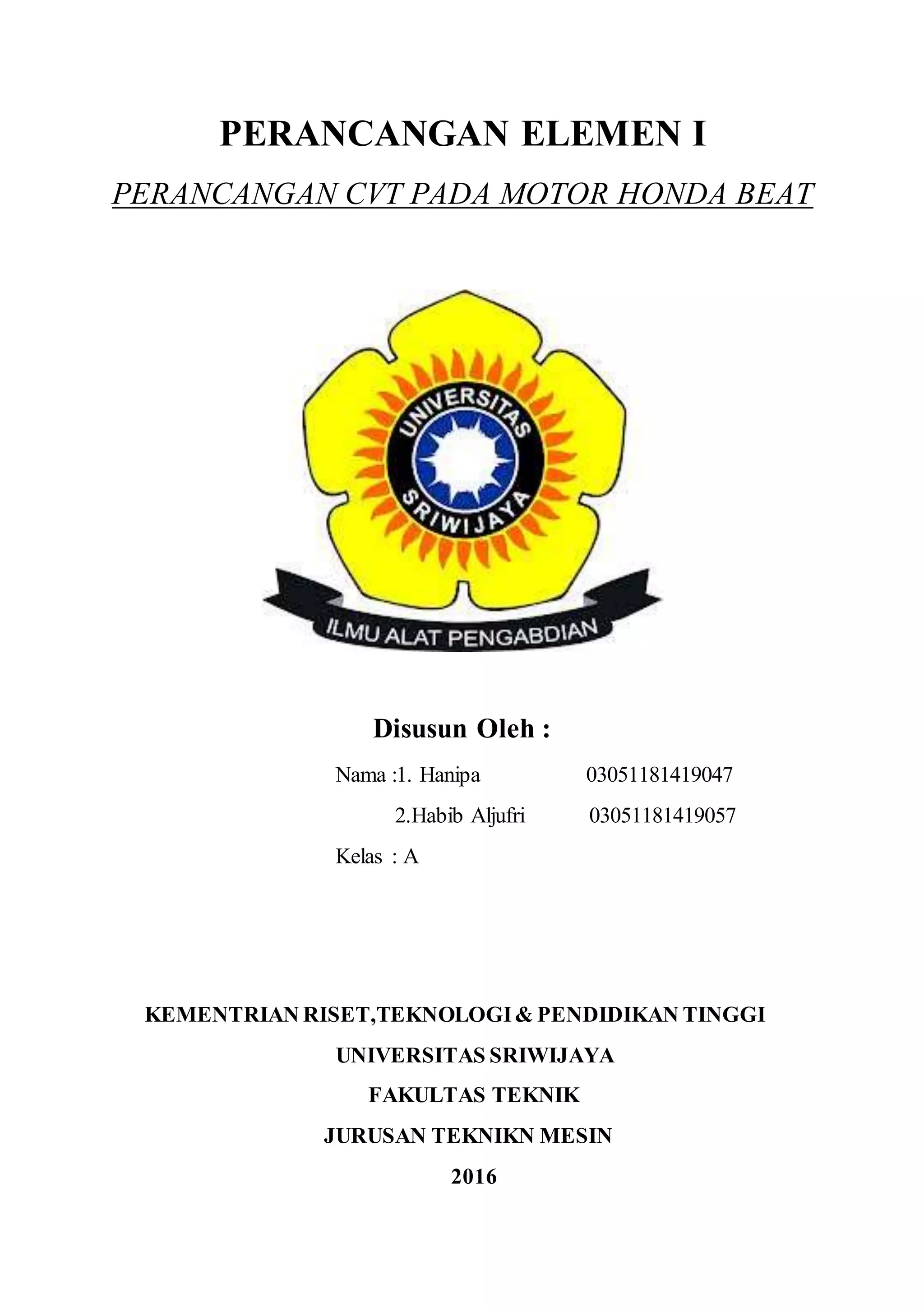 PERANCANGAN ELEMEN I
PERANCANGAN CVT PADA MOTOR HONDA BEAT
Disusun Oleh :
Nama :1. Hanipa 03051181419047
2.Habib Aljufri 03051181419057
Kelas : A
KEMENTRIAN RISET,TEKNOLOGI& PENDIDIKAN TINGGI
UNIVERSITAS SRIWIJAYA
FAKULTAS TEKNIK
JURUSAN TEKNIKN MESIN
2016