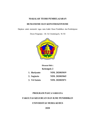 MAKALAH TEORI PEMBELAJARAN
HUMANISME DAN KONSTRUKTIVISME
Diajukan untuk memenuhi tugas mata kuliah Dasar Pendidikan dan Pembelajaran
Dosen Pengampu : Dr. Sri Utaminingsih, M. Pd
Disusun Oleh :
Kelompok 2
1. Hariyanto NIM. 202003019
2. Sugiarto NIM. 202003065
3. Tri Satata NIM. 202003071
PROGRAM PASCA SARJANA
FAKULTAS KEGURUAN DAN ILMU PENDIDIKAN
UNIVERSITAS MURIA KUDUS
2020
 