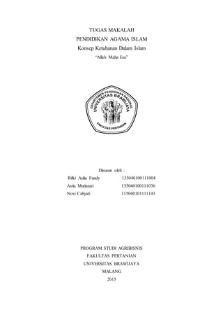 TUGAS MAKALAH
PENDIDIKAN AGAMA ISLAM
Konsep Ketuhanan Dalam Islam
“Allah Maha Esa”
Disusun oleh :
Rifki Aulia Fuady 135040100111004
Astia Mutiasari 135040100111036
Novi Cahyati 115040101111143
PROGRAM STUDI AGRIBISNIS
FAKULTAS PERTANIAN
UNIVERSITAS BRAWIJAYA
MALANG
2015
 