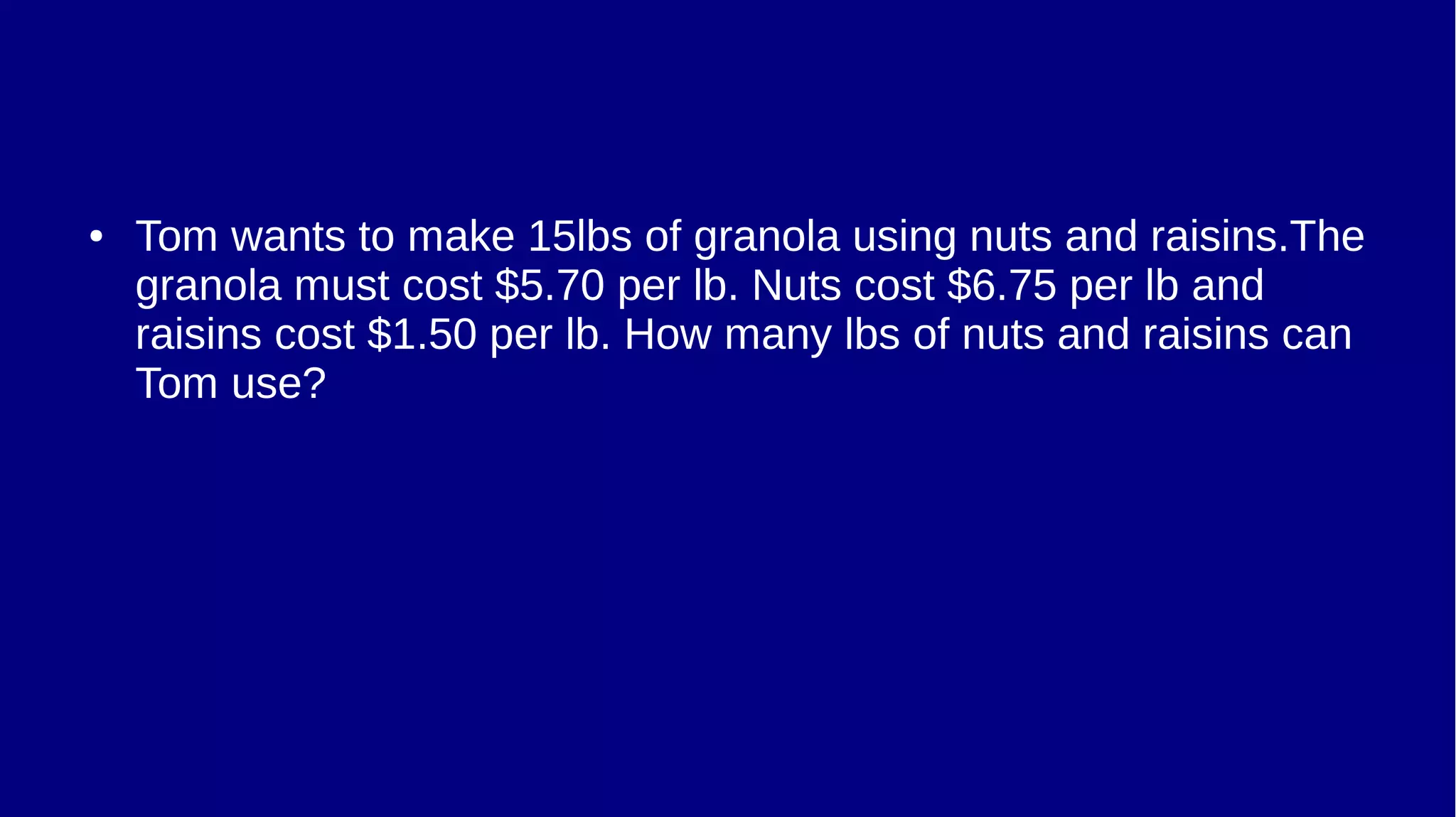 ● Tom wants to make 15lbs of granola using nuts and raisins.The
granola must cost $5.70 per lb. Nuts cost $6.75 per lb and
raisins cost $1.50 per lb. How many lbs of nuts and raisins can
Tom use?