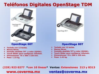 Teléfonos Digitales OpenStage TDM 
OpenStage 60T OpenStage 80T 
 Teclado con 12 teclas. 
 Manos libres. 
 Pantalla abatible TFT a color (QVGA). 
 Touch Slider para configurar volumen. 
 Dimensiones: 70 x 300 x 220 mm. 
 Peso: 1.23 kg. 
 Teclado con 12 teclas. 
 Manos libres. 
 Pantalla abatible TFT a color (QVGA). 
 Touch Slider para configurar volumen. 
 Dimensiones: 70 x 300 x 220 mm. 
 Peso: 1.42 kg. 
(229) 923 0277 *con 10 líneas* Ventas: Extensiones 213 y 8313 
www.coverma.mx ventas@coverma.mx 
 