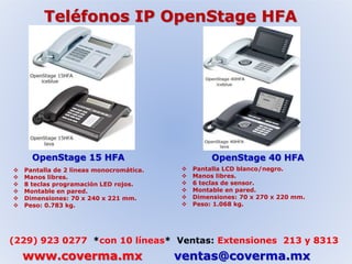 Teléfonos IP OpenStage HFA 
OpenStage 15 HFA OpenStage 40 HFA 
 Pantalla de 2 líneas monocromática. 
 Manos libres. 
 8 teclas programación LED rojos. 
 Montable en pared. 
 Dimensiones: 70 x 240 x 221 mm. 
 Peso: 0.783 kg. 
 Pantalla LCD blanco/negro. 
 Manos libres. 
 6 teclas de sensor. 
 Montable en pared. 
 Dimensiones: 70 x 270 x 220 mm. 
 Peso: 1.068 kg. 
(229) 923 0277 *con 10 líneas* Ventas: Extensiones 213 y 8313 
www.coverma.mx ventas@coverma.mx 
 