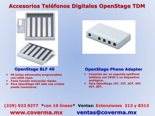 Accesorios Teléfonos Digitales OpenStage TDM 
OpenStage BLF 40 OpenStage Phone Adapter 
 90 teclas adicionales programables 
con LEDS rojos. 
 Tecla función marcación rápida. 
 Para OpenStage 40T sólo una unidad 
puede conectarse. 
 Conexión de: un segundo optiPoint 
teléfono con UPOE o un dispositivo 
analógico. 
 Para OpenStage 10T, 15T, 2OT, 40T, 
60T, 80T. 
(229) 923 0277 *con 10 líneas* Ventas: Extensiones 213 y 8313 
www.coverma.mx ventas@coverma.mx 
 