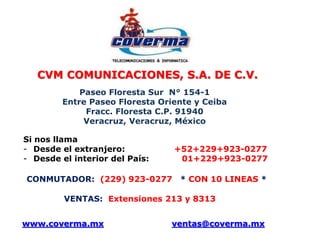 CVM COMUNICACIONES, S.A. DE C.V. 
Paseo Floresta Sur N° 154-1 
Entre Paseo Floresta Oriente y Ceiba 
Fracc. Floresta C.P. 91940 
Veracruz, Veracruz, México 
Si nos llama 
- Desde el extranjero: +52+229+923-0277 
- Desde el interior del País: 01+229+923-0277 
CONMUTADOR: (229) 923-0277 * CON 10 LINEAS * 
VENTAS: Extensiones 213 y 8313 
www.coverma.mx ventas@coverma.mx 
