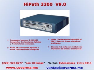 HiPath 3300 V9.0 
 Procesador base con 2 S0 RDSI 
integrados, 8 extensiones digitales 
y 4 extensiones analógicas. 
 Hasta 24 extensiones digitales o 
hasta 20 extensiones analógicas. 
 Hasta 16 extensiones inalámbricas 
DECT. Hasta 16 líneas, digitales o 
analógicas. 
 Dispone de 2 slots para módulos de 
ampliación de líneas y extensiones. 
(229) 923 0277 *con 10 líneas* Ventas: Extensiones 213 y 8313 
www.coverma.mx ventas@coverma.mx 
 