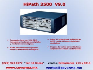 HiPath 3500 V9.0 
 Procesador base con 2 S0 RDSI 
integrados, 8 extensiones digitales 
y 4 extensiones analógicas. 
 Hasta 48 extensiones digitales o 
hasta 44 extensiones analógicas. 
 Hasta 32 extensiones inalámbricas 
DECT. Hasta 60 líneas, digitales o 
analógicas. 
 Dispone de 6 slots para módulos de 
ampliación de líneas y extensiones. 
(229) 923 0277 *con 10 líneas* Ventas: Extensiones 213 y 8313 
www.coverma.mx ventas@coverma.mx 
 