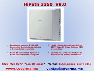 HiPath 3350 V9.0 
 Procesador base con 2 S0 RDSI 
integrados, 8 extensiones digitales 
y 4 extensiones analógicas. 
 Hasta 24 extensiones digitales o 
hasta 36 extensiones analógicas. 
 Hasta 16 extensiones inalámbricas 
DECT. Hasta 16 líneas digitales RDSI 
o analógicas. 
 Dispone de 2 slots para módulos de 
ampliación de líneas y extensiones. 
(229) 923 0277 *con 10 líneas* Ventas: Extensiones 213 y 8313 
www.coverma.mx ventas@coverma.mx 
 