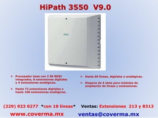 HiPath 3550 V9.0 
 Procesador base con 2 S0 RDSI 
integrados, 8 extensiones digitales 
y 4 extensiones analógicas. 
 Hasta 72 extensiones digitales o 
hasta 108 extensiones analógicas. 
 Hasta 60 líneas, digitales o analógicas. 
 Dispone de 6 slots para módulos de 
ampliación de líneas y extensiones. 
(229) 923 0277 *con 10 líneas* Ventas: Extensiones 213 y 8313 
www.coverma.mx ventas@coverma.mx 
 
