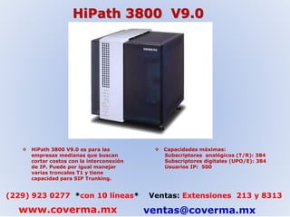HiPath 3800 V9.0 
 HiPath 3800 V9.0 es para las 
empresas medianas que buscan 
cortar costos con la interconexión 
de IP. Puede por igual manejar 
varias troncales T1 y tiene 
capacidad para SIP Trunking. 
 Capacidades máximas: 
Subscriptores analógicos (T/R): 384 
Subscriptores digitales (UPO/E): 384 
Usuarios IP: 500 
(229) 923 0277 *con 10 líneas* Ventas: Extensiones 213 y 8313 
www.coverma.mx ventas@coverma.mx 
 