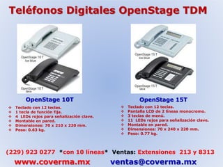 Teléfonos Digitales OpenStage TDM 
OpenStage 10T OpenStage 15T 
 Teclado con 12 teclas. 
 1 tecla de función fija. 
 4 LEDs rojos para señalización clave. 
 Montable en pared. 
 Dimensiones: 70 x 210 x 220 mm. 
 Peso: 0.63 kg. 
 Teclado con 12 teclas. 
 Pantalla LCD de 2 líneas monocromo. 
 3 teclas de menú. 
 11 LEDs rojos para señalización clave. 
 Montable en pared. 
 Dimensiones: 70 x 240 x 220 mm. 
 Peso: 0.77 kg. 
(229) 923 0277 *con 10 líneas* Ventas: Extensiones 213 y 8313 
www.coverma.mx ventas@coverma.mx 
 
