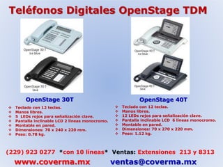 Teléfonos Digitales OpenStage TDM 
OpenStage 30T OpenStage 40T 
 Teclado con 12 teclas. 
 Manos libres. 
 5 LEDs rojos para señalización clave. 
 Pantalla inclinable LCD 2 líneas monocromo. 
 Montable en pared. 
 Dimensiones: 70 x 240 x 220 mm. 
 Peso: 0.78 kg. 
 Teclado con 12 teclas. 
 Manos libres. 
 12 LEDs rojos para señalización clave. 
 Pantalla inclinable LCD 6 líneas monocromo. 
 Montable en pared. 
 Dimensiones: 70 x 270 x 220 mm. 
 Peso: 1.12 kg. 
(229) 923 0277 *con 10 líneas* Ventas: Extensiones 213 y 8313 
www.coverma.mx ventas@coverma.mx 
 
