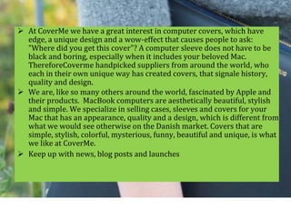  At CoverMe we have a great interest in computer covers, which have
edge, a unique design and a wow-effect that causes people to ask:
"Where did you get this cover"? A computer sleeve does not have to be
black and boring, especially when it includes your beloved Mac.
ThereforeCoverme handpicked suppliers from around the world, who
each in their own unique way has created covers, that signale history,
quality and design.
 We are, like so many others around the world, fascinated by Apple and
their products. MacBook computers are aesthetically beautiful, stylish
and simple. We specialize in selling cases, sleeves and covers for your
Mac that has an appearance, quality and a design, which is different from
what we would see otherwise on the Danish market. Covers that are
simple, stylish, colorful, mysterious, funny, beautiful and unique, is what
we like at CoverMe.
 Keep up with news, blog posts and launches
 