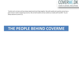 “Caroline and I are twins and have always experienced most things together. We prefer quality over quantity and we have a
great interest in what is happening around us. We are both students and we combine our studies with CoverMe”. You are
always welcome to write to us.
THE PEOPLE BEHIND COVERME
 