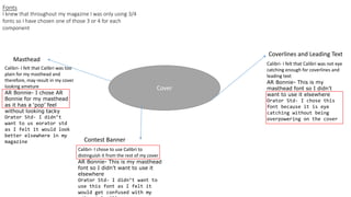 Fonts
Cover
Coverlines and Leading Text
Masthead
Contest Banner
I knew that throughout my magazine I was only using 3/4
fonts so I have chosen one of those 3 or 4 for each
component
Calibri- I felt that Calibri was too
plain for my masthead and
therefore, may result in my cover
looking ameture
AR Bonnie- I chose AR
Bonnie for my masthead
as it has a ‘pop’ feel
without looking tacky
Orator Std- I didn’t
want to us eorator std
as I felt it would look
better elsewhere in my
magazine
Calibri- I chose to use Calibri to
distinguish it from the rest of my cover
AR Bonnie- This is my masthead
font so I didn’t want to use it
elsewhere
Orator Std- I didn’t want to
use this font as I felt it
would get confused with my
Calibri- I felt that Calibri was not eye
catching enough for coverlines and
leading text
AR Bonnie- This is my
masthead font so I didn’t
want to use it elsewhere
Orator Std- I chose this
font because it is eye
catching without being
overpowering on the cover
 