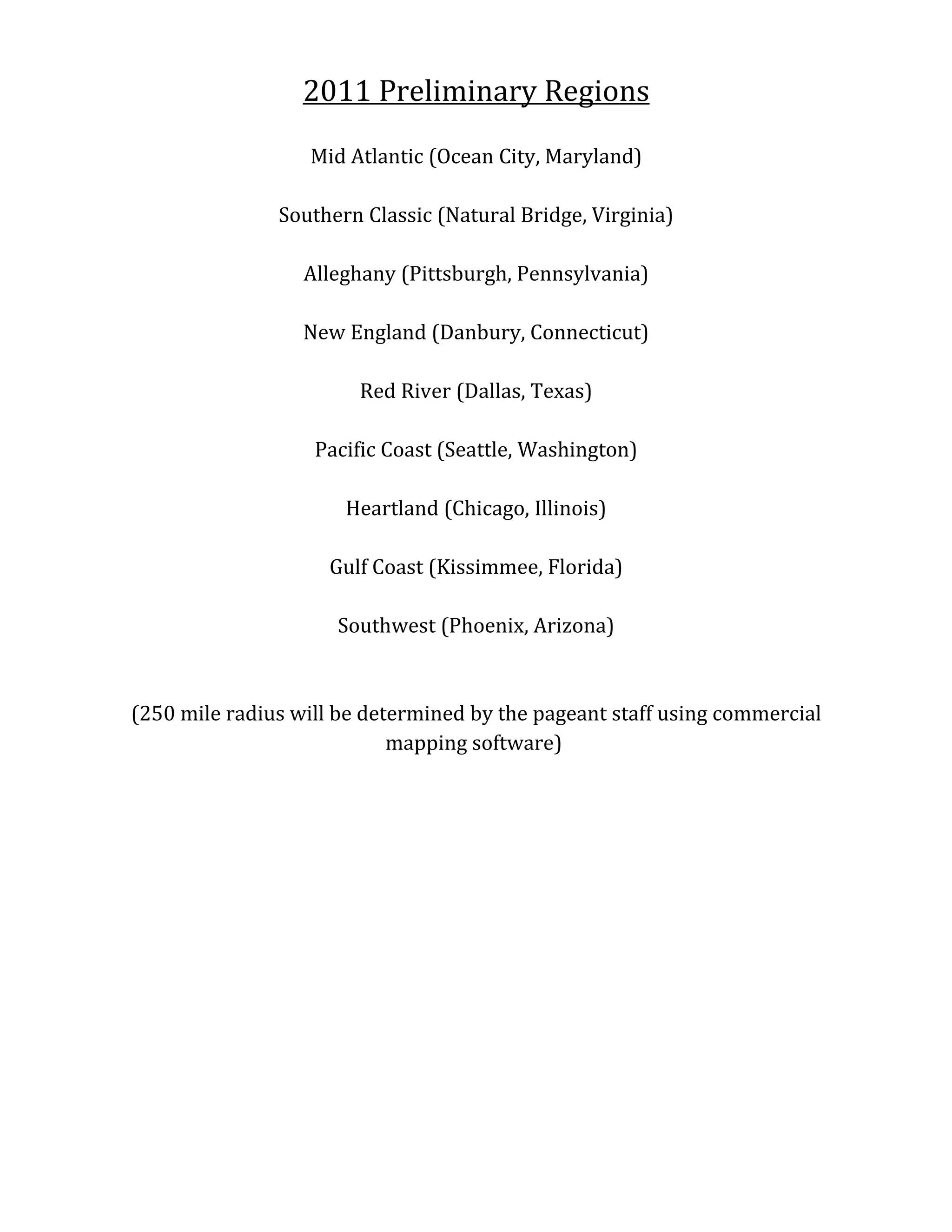 2011 Preliminary Regions

                  Mid Atlantic (Ocean City, Maryland)

               Southern Classic (Natural Bridge, Virginia)

                  Alleghany (Pittsburgh, Pennsylvania)

                  New England (Danbury, Connecticut)

                        Red River (Dallas, Texas)

                   Pacific Coast (Seattle, Washington)

                      Heartland (Chicago, Illinois)

                    Gulf Coast (Kissimmee, Florida)

                     Southwest (Phoenix, Arizona)



(250 mile radius will be determined by the pageant staff using commercial
                            mapping software)
 