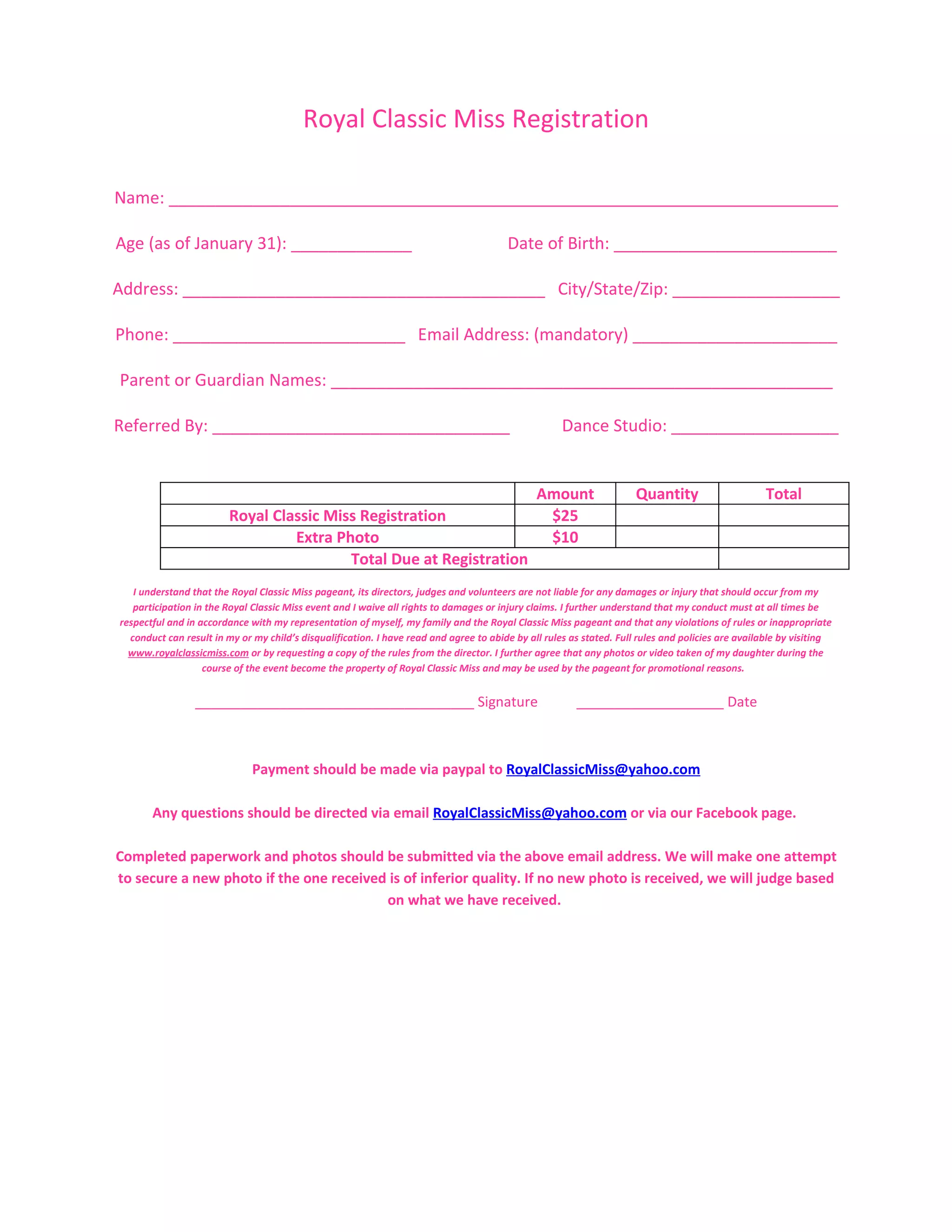 Royal Classic Miss Registration

Name: ________________________________________________________________________

Age (as of January 31): _____________                                                   Date of Birth: ________________________

Address: _______________________________________ City/State/Zip: __________________

Phone: _________________________ Email Address: (mandatory) ______________________

Parent or Guardian Names: ______________________________________________________

Referred By: ________________________________                                                        Dance Studio: __________________


                                                                                               Amount                 Quantity                     Total
                         Royal Classic Miss Registration                                        $25
                                  Extra Photo                                                   $10
                                          Total Due at Registration
   I understand that the Royal Classic Miss pageant, its directors, judges and volunteers are not liable for any damages or injury that should occur from my
   participation in the Royal Classic Miss event and I waive all rights to damages or injury claims. I further understand that my conduct must at all times be
respectful and in accordance with my representation of myself, my family and the Royal Classic Miss pageant and that any violations of rules or inappropriate
  conduct can result in my or my child’s disqualification. I have read and agree to abide by all rules as stated. Full rules and policies are available by visiting
  www.royalclassicmiss.com or by requesting a copy of the rules from the director. I further agree that any photos or video taken of my daughter during the
                   course of the event become the property of Royal Classic Miss and may be used by the pageant for promotional reasons.


                 ____________________________________ Signature                                         ___________________ Date



                              Payment should be made via paypal to RoyalClassicMiss@yahoo.com

       Any questions should be directed via email RoyalClassicMiss@yahoo.com or via our Facebook page.

Completed paperwork and photos should be submitted via the above email address. We will make one attempt
to secure a new photo if the one received is of inferior quality. If no new photo is received, we will judge based
                                         on what we have received.
 