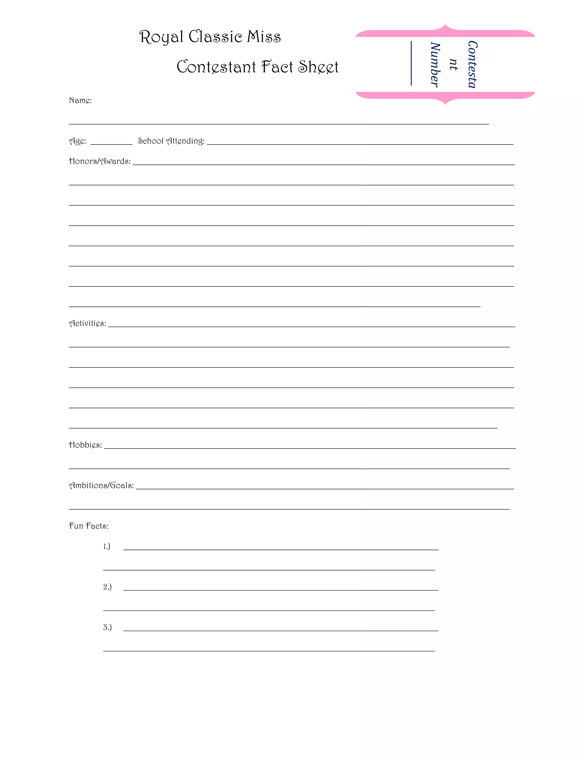 Royal Classic Miss




                                                                                   Contesta
                                                                                   Number
                                                                                   _________
                          Contestant Fact Sheet




                                                                                      nt
Name:

____________________________________________________________________________________________________

Age: __________ School Attending: _________________________________________________________________________

Honors/Awards: ___________________________________________________________________________________________

__________________________________________________________________________________________________________

__________________________________________________________________________________________________________

__________________________________________________________________________________________________________

__________________________________________________________________________________________________________

__________________________________________________________________________________________________________

__________________________________________________________________________________________________________

__________________________________________________________________________________________________

Activities: _________________________________________________________________________________________________

_________________________________________________________________________________________________________

__________________________________________________________________________________________________________

__________________________________________________________________________________________________________

__________________________________________________________________________________________________________

______________________________________________________________________________________________________

Hobbies: __________________________________________________________________________________________________

_________________________________________________________________________________________________________

Ambitions/Goals: __________________________________________________________________________________________

_________________________________________________________________________________________________________

Fun Facts:

        1.)   ___________________________________________________________________________

        _______________________________________________________________________________

        2.)   ___________________________________________________________________________

        _______________________________________________________________________________

        3.)   ___________________________________________________________________________

        _______________________________________________________________________________
 