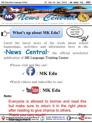 MK Education Language School 01 Jan–31 Dec 2016 . MK NEWS VOL. 00
Westwoods Subdivision Lot 43,44,45 Block 44
Barangay Dungon –C, Mandurriao, Iloilo City
What’s up about MK Edu?
The Official Newsletter Publication of MK Education Language School – Iloilo City, Philippines
Catch the latest news
in our school.
E-mail: help@mk-edu.net
Website: www.mk-edu.net
MK EduMK Edu
Hello! I’m
your news
reporter
every week!
Catch the latest news of the week about school
happenings, activities and information here in the
“News Central” the official newsletter
publication of MK Language Training Center.
•Please visit and like our:
 : MK Edu
•Watch videos and subscribe to our:
 : MK Edu
Note:
Everyone is allowed to borrow and read this
but make sure to return it in the right place
after reading to give chance to others.
Thank you very much! -The
Management
 