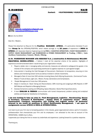COVER LETTER 
R.RAMESH NAIR 
Contact: +914792349688/+918157933899 
E-Mail: ramesh.reshmistore@gmail.com 
SKYPE: rameshnair20@skype.com 
Dated: 21/11/2014 
Dear Sir / Madam , 
Please find attached my Resume for the Position MANAGER- -AFRICA . I'm particularly interested To join 
Your Group in this OPENING/POSITION, which relates strongly to my 22 years of experience in INDIA & 
AFRICA with Associate Diploma Engineering and in FMCG / LOGISTICS OPERATION / FLEET MANAGEMENT / 
SUPPLY CHAIN MANAGEMANT and WAREHOUSE & STORES MANAGEMENT in Trading / FMCG / Auto 
Ancillary/ Construction / Cement / Metals / Mining . 
As Sr. WAREHOUSE MANAGER with SEGUIBAT S.A ,( construction & Maintenance) MALABO-EQUATORIAL 
GUINEA-AFRICA . I believe I meet all the essential criteria of the position. Highlights of 
experience and demonstrated talent I would bring to your organization include: 
 Played a stellar role in managing safety and security measures are adhered to safeguard the goods in the 
interest of the company and supervising warehouse & Logistics expense on a pre-agreed budget. 
 Instrumental in handling the Cold Storages & Procurement, Distribution & transporters, ensuring on time 
delivery and monitoring transit norms as well as involved in vehicle movements. 
 Managed a fleet of more than 500 vehicles including Heavy Earth Moving Equipments , Commercial Trucks 
Medium Trucks & Buss ,Light cars , Mixers ,Pumps ,Generators and Compressors. 
 People Management of more than 300 persons. 
 Adept in inventory & Stock Taking and Reconciliation, GRN incoming and outgoing & MIS Reports in ERP 
SAP Module and Reports to Managing Director . 
 Oversee Containers Loading and Offloading, Space Allocation, Stores Planning & Executions. 
 A keen ENGLISH & FRENCH communicator with honed interpersonal, problem solving and analytical 
abilities and Customer Satisfaction & Feedbacks . 
I am now looking to take up roles in Fleet Management, Logistics , Warehousing, Stores 
& inventory, Transport & Distribution , Supply Chain in companies across FMCG, 
Construction, Transport, Automobile, and Trading and Logistic sector . Of particular 
interest to me would be positions in Client Relationship Management . I am open to 
assignments across AFRICA & INDIA.& INTERNATIONAL. 
I am keen to join your firm due to its leading position in the industry, great organizational culture, spirit of innovation, 
professionalism that characterizes your firm and its employees. I am attracted to this role on account of the 
OPERATIONS / ADMIN that it offers. 
I appreciate your taking the time to review my credentials and experience. Looking forward to a positive response. 
Thanking you. 
 