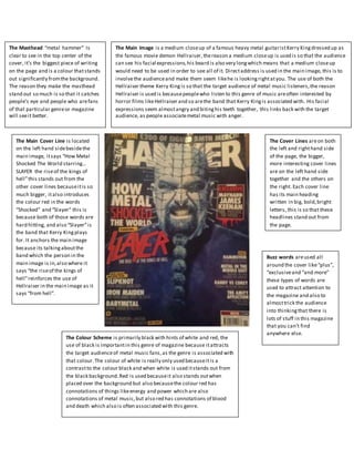 The Masthead “metal hammer” Is
clear to see in the top center of the
cover, it’s the biggest piece of writing
on the page and is a colour thatstands
out significantly fromthe background.
The reason they make the masthead
stand out so much is so that it catches
people’s eye and people who arefans
of that particular genreor magazine
will seeit better.
The Main Image is a medium closeup of a famous heavy metal guitaristKerry Kingdressed up as
the famous movie demon Hellraiser,thereason a medium closeup is used is so that the audience
can see his facial expressions,his beard is also very longwhich means that a medium closeup
would need to be used in order to see all of it. Directaddress is used in the main image, this is to
involvethe audienceand make them seem likehe is lookingrightatyou. The use of both the
Hellraiser theme Kerry Kingis so that the target audience of metal music listeners,the reason
Hellraiser is used is becausepeoplewho listen to this genre of music areoften interested by
horror films likeHellraiser and so arethe band that Kerry Kingis associated with. His facial
expressions seem almostangry and bitinghis teeth together, this links back with the target
audience, as people associatemetal music with anger.
The Cover Lines areon both
the left and righthand side
of the page, the bigger,
more interesting cover lines
are on the left hand side
together and the others on
the right. Each cover line
has its main heading
written in big, bold,bright
letters, this is so that these
headlines stand out from
the page.
The Main Cover Line is located
on the left hand sidebesidethe
main image, itsays “How Metal
Shocked The World starring…
SLAYER the riseof the kings of
hell”this stands out from the
other cover lines becauseitis so
much bigger, italso introduces
the colour red in the words
“Shocked” and “Slayer” this is
because both of those words are
hard hitting, and also “Slayer”is
the band that Kerry Kingplays
for. It anchors the main image
because its talkingaboutthe
band which the person in the
main image is in,also where it
says “the riseof the kings of
hell”reinforces the use of
Hellraiser in the main image as it
says “from hell”.
Buzz words areused all
around the cover like“plus”,
“exclusiveand “and more”
these types of words are
used to attract attention to
the magazine and also to
almosttrick the audience
into thinkingthat there is
lots of stuff in this magazine
that you can’t find
anywhere else.
The Colour Scheme is primarily black with hints of white and red, the
use of black is importantin this genre of magazine because itattracts
the target audienceof metal music fans,as the genre is associated with
that colour.The colour of white is really only used becauseitis a
contrastto the colour black and when white is used itstands out from
the black background.Red is used becauseit also stands outwhen
placed over the background but also becausethe colour red has
connotations of things likeenergy and power which are also
connotations of metal music,but also red has connotations of blood
and death which also is often associated with this genre.
 