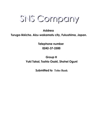  SNS Company
                      Address
Turuga-Ikkicho. Aizu-wakamatu city, Fukushima, Japan.


                   Telephone number
                      0242-37-2500


                        Group H
          Yuki Takai, Toshio Osaki, Shohei Oguni


                 Submitted to Toho Bank
 