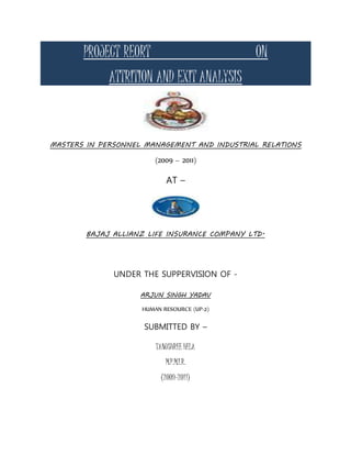 PROJECT REORT ON
ATTRITION AND EXIT ANALYSIS
MASTERS IN PERSONNEL MANAGEMENT AND INDUSTRIAL RELATIONS
(2009 – 2011)
AT –
BAJAJ ALLIANZ LIFE INSURANCE COMPANY LTD.
UNDER THE SUPPERVISION OF -
ARJUN SINGH YADAV
HUMAN RESOURCE (UP-2)
SUBMITTED BY –
TANUSHREE HELA
M.P.M.I.R.
(2009-2011)
 