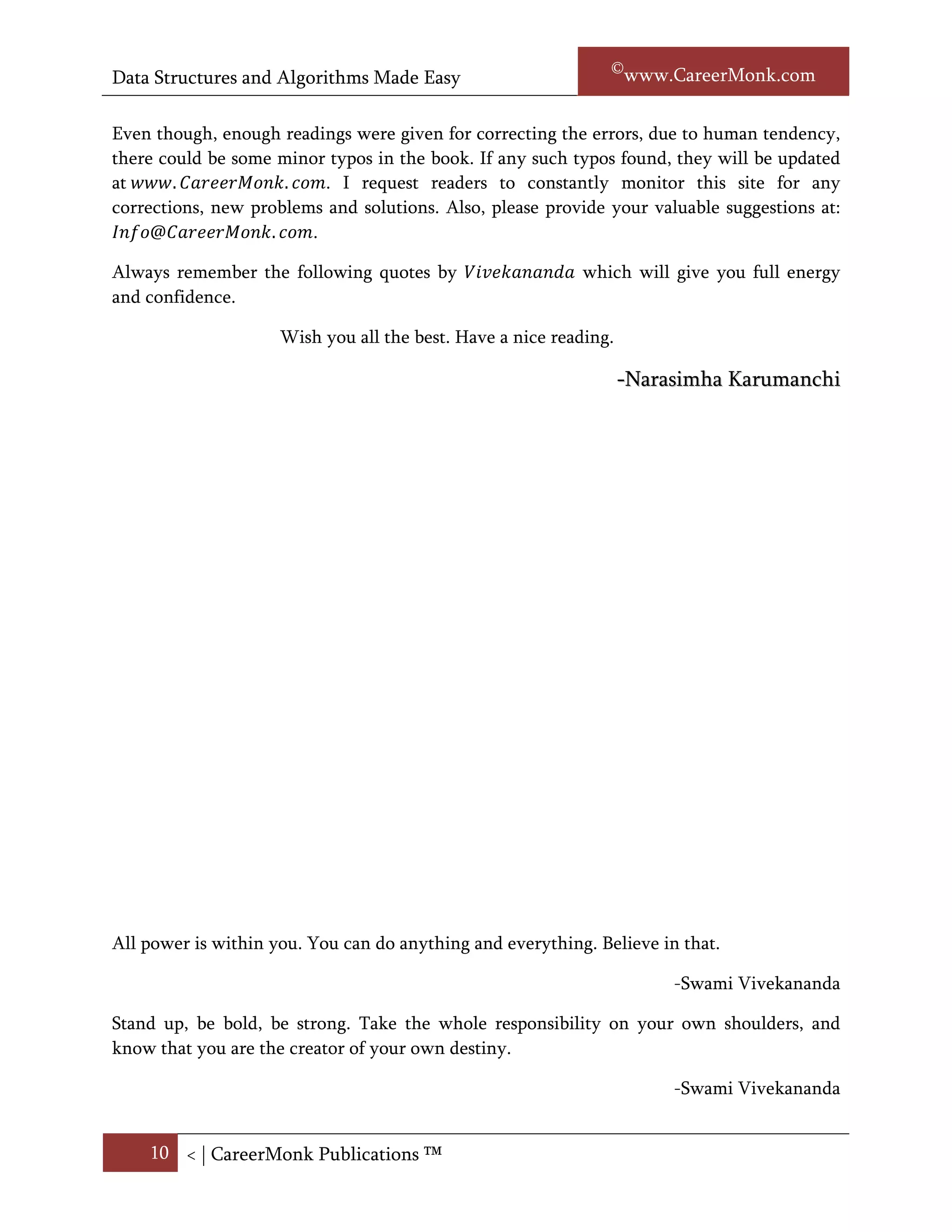 Data Structures and Algorithms Made Easy                           Narasimha Karumanchi

It is recommended that, at least one complete reading of this book is required to get full
understanding of all the topics. In the subsequent readings, readers can directly go to any
chapter and refer.

Even though, enough readings were given for correcting the errors, due to human tendency,
there could be some minor typos in the book. If any such typos found, they will be updated
at     .            .    . I request readers to constantly monitor this site for any
corrections, new problems and solutions. Also, please provide your valuable suggestions at:
Info@CareerMonk.com.

Always remember the following quotes by Vivekananda which will give you the full energy
and confidence.

                     Wish you all the best. Have a nice reading.

                                                                   -Narasimha Karumanchi




All power is within you. You can do anything and everything. Believe in that.

                                                                        -Swami Vivekananda

Stand up, be bold, be strong. Take the whole responsibility on your own shoulders, and
know that you are the creator of your own destiny.

                                                                        -Swami Vivekananda




    10 < | ©www.CareerMonk.com
 
