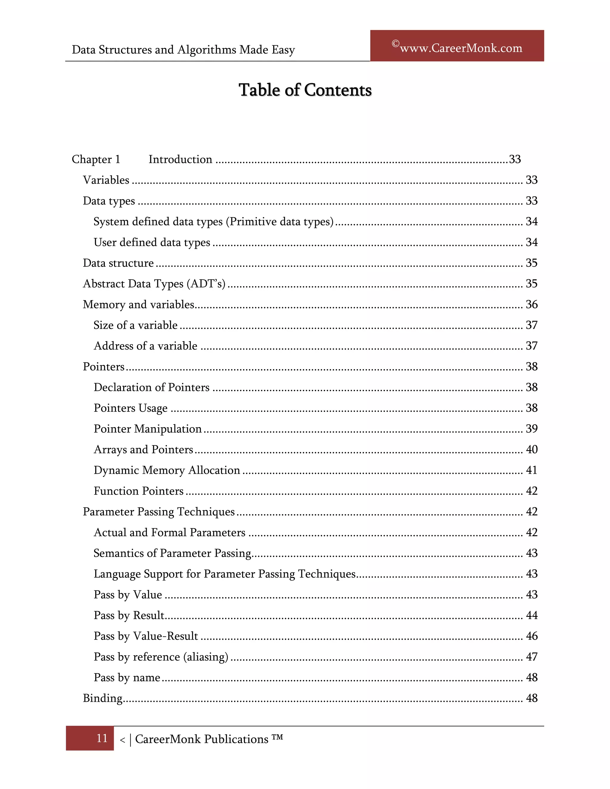 Data Structures and Algorithms Made Easy                                                               Narasimha Karumanchi


                                                   Table of Contents


Chapter 1             Introduction .................................................................................................. 33
  Introduction ............................................................................................................................. 33
  Variables ................................................................................................................................... 33
  Data types ................................................................................................................................. 33
     System defined data types (Primitive data types) ............................................................... 34
     User defined data types ........................................................................................................ 34
  Data structure ........................................................................................................................... 35
  Abstract Data Types (ADT’s) ................................................................................................... 35
  Memory and variables.............................................................................................................. 36
     Size of a variable ................................................................................................................... 37
     Address of a variable ............................................................................................................ 37
  Pointers ..................................................................................................................................... 38
     Pointer declaration ............................................................................................................... 38
     Using pointers ....................................................................................................................... 38
     Pointer arithmetic ................................................................................................................ 40
     Arrays and pointers .............................................................................................................. 41
     Dynamic memory allocation................................................................................................ 41
     Function Pointers ................................................................................................................. 42
  Parameter Passing Techniques ................................................................................................ 42
     Actual and Formal Parameters ............................................................................................ 42
     Semantics of Parameter Passing........................................................................................... 43
     Language Support for Parameter Passing Techniques........................................................ 43
     Pass by Value ........................................................................................................................ 44
     Pass by Result........................................................................................................................ 45
     Pass by Value-Result ............................................................................................................ 46
     Pass by reference (aliasing) .................................................................................................. 47
     Pass by name ......................................................................................................................... 48


      11 < | ©www.CareerMonk.com
 