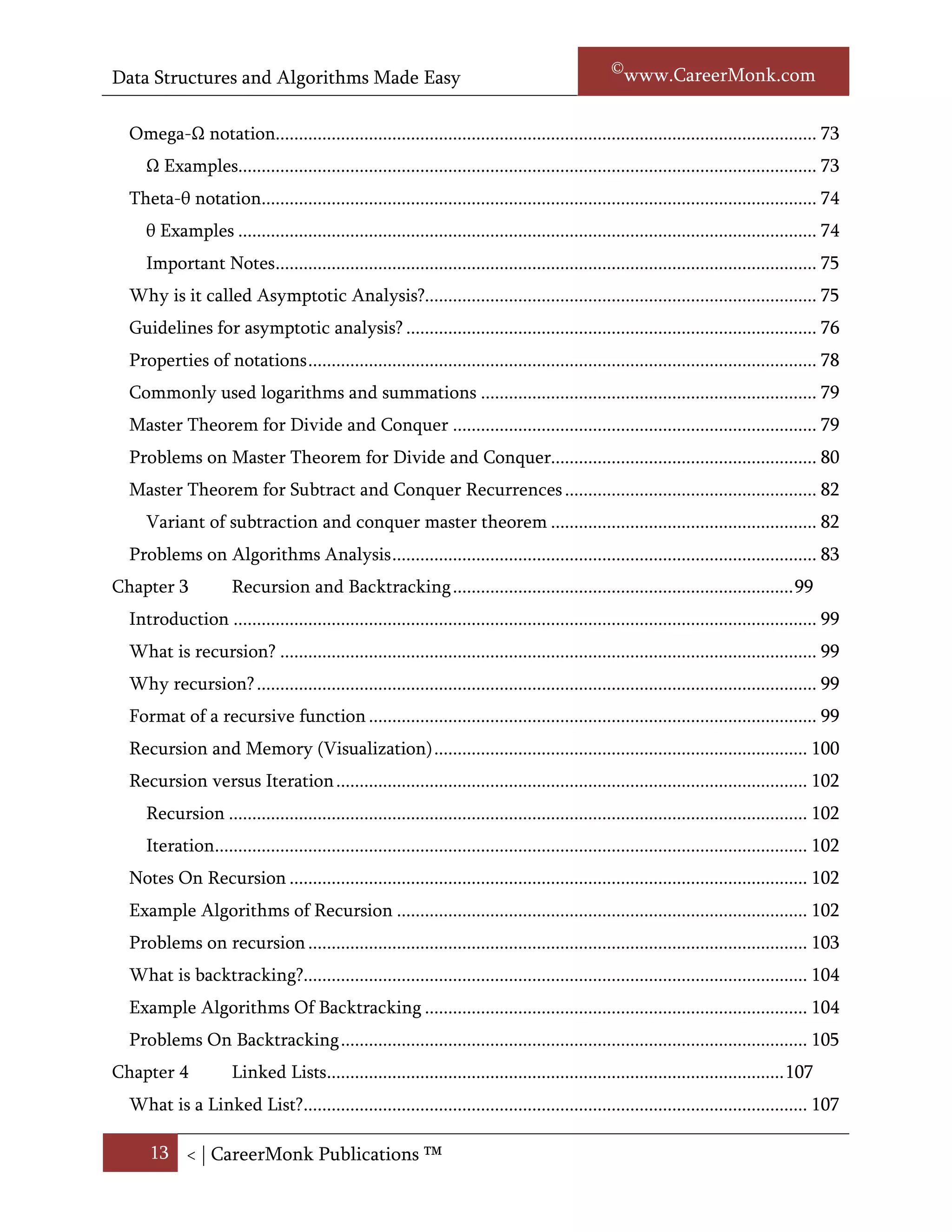 Data Structures and Algorithms Made Easy                                                             Narasimha Karumanchi

     No uniqueness? ..................................................................................................................... 73
  Omega- notation.................................................................................................................... 73
        Examples............................................................................................................................ 74
  Theta-θ notation....................................................................................................................... 74
     θ Examples ............................................................................................................................ 75
     Important Notes .................................................................................................................... 76
  Why we call Asymptotic Analysis?......................................................................................... 76
  Guidelines for asymptotic analysis? ........................................................................................ 76
  Properties of notations ............................................................................................................. 79
  Commonly used logarithms and summations ........................................................................ 79
     Arithmetic series................................................................................................................... 80
  Master Theorem for Divide and Conquer .............................................................................. 80
     Variant of divide and conquer master theorem .................................................................. 81
  Problems on Master Theorem for Divide and Conquer......................................................... 81
  Master Theorem for subtract and conquer recurrences......................................................... 84
     Variant of subtraction and conquer master theorem ......................................................... 84
  Problems on Algorithms Analysis ........................................................................................... 84
Chapter 3             Recursion and Backtracking ....................................................................... 103
  Introduction ........................................................................................................................... 103
  What is recursion? ................................................................................................................. 103
  Why recursion? ...................................................................................................................... 103
  Format of a recursive function .............................................................................................. 103
  Recursion and Memory (Visualization) ................................................................................ 105
  Recursion versus Iteration ..................................................................................................... 106
     Recursion ............................................................................................................................ 106
     Iteration............................................................................................................................... 106
  Important notes on recursion ................................................................................................ 106
  Example Algorithms of Recursion ........................................................................................ 107
  Problems on recursion ........................................................................................................... 107
  What is backtracking?............................................................................................................ 107
  Important notes on backtracking .......................................................................................... 107

      13 < | ©www.CareerMonk.com
 