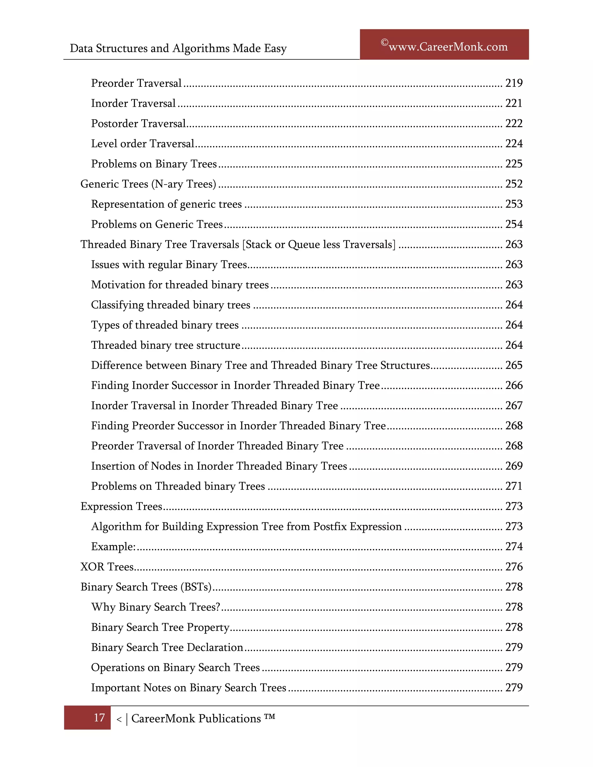 Data Structures and Algorithms Made Easy                                                            Narasimha Karumanchi

    Applications of Binary Trees.............................................................................................. 226
 Binary Tree Traversals ........................................................................................................... 227
    Traversal Possibilities ......................................................................................................... 227
    Classifying the Traversals ................................................................................................... 228
    Preorder Traversal .............................................................................................................. 228
    Inorder Traversal ................................................................................................................ 230
    Postorder Traversal............................................................................................................. 231
    Level order Traversal .......................................................................................................... 233
    Problems on Binary Trees .................................................................................................. 234
 Generic Trees (N-ary Trees) .................................................................................................. 259
    Representation of generic trees ......................................................................................... 260
    Problems on Generic Trees ................................................................................................ 261
 Threaded Binary Tree Traversals [Stack or Queue less Traversals] .................................... 268
    Issues with regular Binary Trees........................................................................................ 268
    Motivation for threaded binary trees ................................................................................ 269
    Classifying threaded binary trees ...................................................................................... 269
    Types of threaded binary trees .......................................................................................... 269
    Threaded binary tree structure .......................................................................................... 270
    Difference between Binary Tree and Threaded Binary Tree Structures......................... 270
    Finding Inorder Successor in Inorder Threaded Binary Tree .......................................... 271
    Inorder Traversal in Inorder Threaded Binary Tree ........................................................ 272
    Finding Preorder Successor in Inorder Threaded Binary Tree ........................................ 273
    Preorder Traversal of Inorder Threaded Binary Tree ...................................................... 274
    Insertion of Nodes in Inorder Threaded Binary Trees ..................................................... 274
    Problems on Threaded binary Trees ................................................................................. 276
 Expression Trees ..................................................................................................................... 278
    Algorithm for Building Expression Tree from Postfix Expression .................................. 278
    Example ............................................................................................................................... 279
 XOR Trees............................................................................................................................... 281
 Binary Search Trees (BSTs) .................................................................................................... 283
    Why Binary Search Trees? ................................................................................................. 283

     17 < | ©www.CareerMonk.com
 