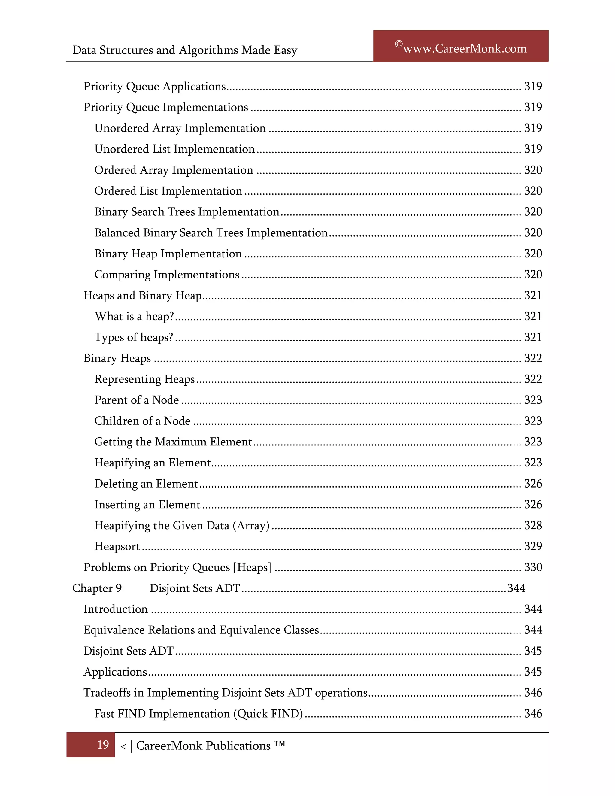 Data Structures and Algorithms Made Easy                                                             Narasimha Karumanchi

  What is a Priority Queue? ..................................................................................................... 323
  Priority Queue ADT............................................................................................................... 323
     Main Priority Queues Operations ..................................................................................... 323
     Auxiliary Priority Queues Operations .............................................................................. 324
  Priority Queue Applications.................................................................................................. 324
  Priority Queue Implementations .......................................................................................... 324
     Unordered Array Implementation .................................................................................... 324
     Unordered List Implementation ........................................................................................ 324
     Ordered Array Implementation ........................................................................................ 324
     Ordered List Implementation ............................................................................................ 325
     Binary Search Trees Implementation ................................................................................ 325
     Balanced Binary Trees Implementation ............................................................................ 325
     Binary Heap Implementation ............................................................................................ 325
     Comparing Implementations ............................................................................................. 325
  Heaps and Binary Heap.......................................................................................................... 326
     What is a heap? ................................................................................................................... 326
     Types of heaps? ................................................................................................................... 326
  Binary Heaps .......................................................................................................................... 327
     Representing Heaps ............................................................................................................ 327
     Parent of a Node ................................................................................................................. 328
     Children of a Node ............................................................................................................. 328
     Getting the Maximum Element ......................................................................................... 328
     Heapifying an Element....................................................................................................... 329
     Deleting an Element ........................................................................................................... 331
     Inserting an Element .......................................................................................................... 332
     Heapifying the Given Data (Array) ................................................................................... 333
     Heapsort .............................................................................................................................. 334
  Problems on Priority Queues [Heaps] .................................................................................. 335
Chapter 9             Disjoint Sets ADT ........................................................................................ 348
  Introduction ........................................................................................................................... 348
  Equivalence Relations and Equivalence Classes ................................................................... 348

      19 < | ©www.CareerMonk.com
 