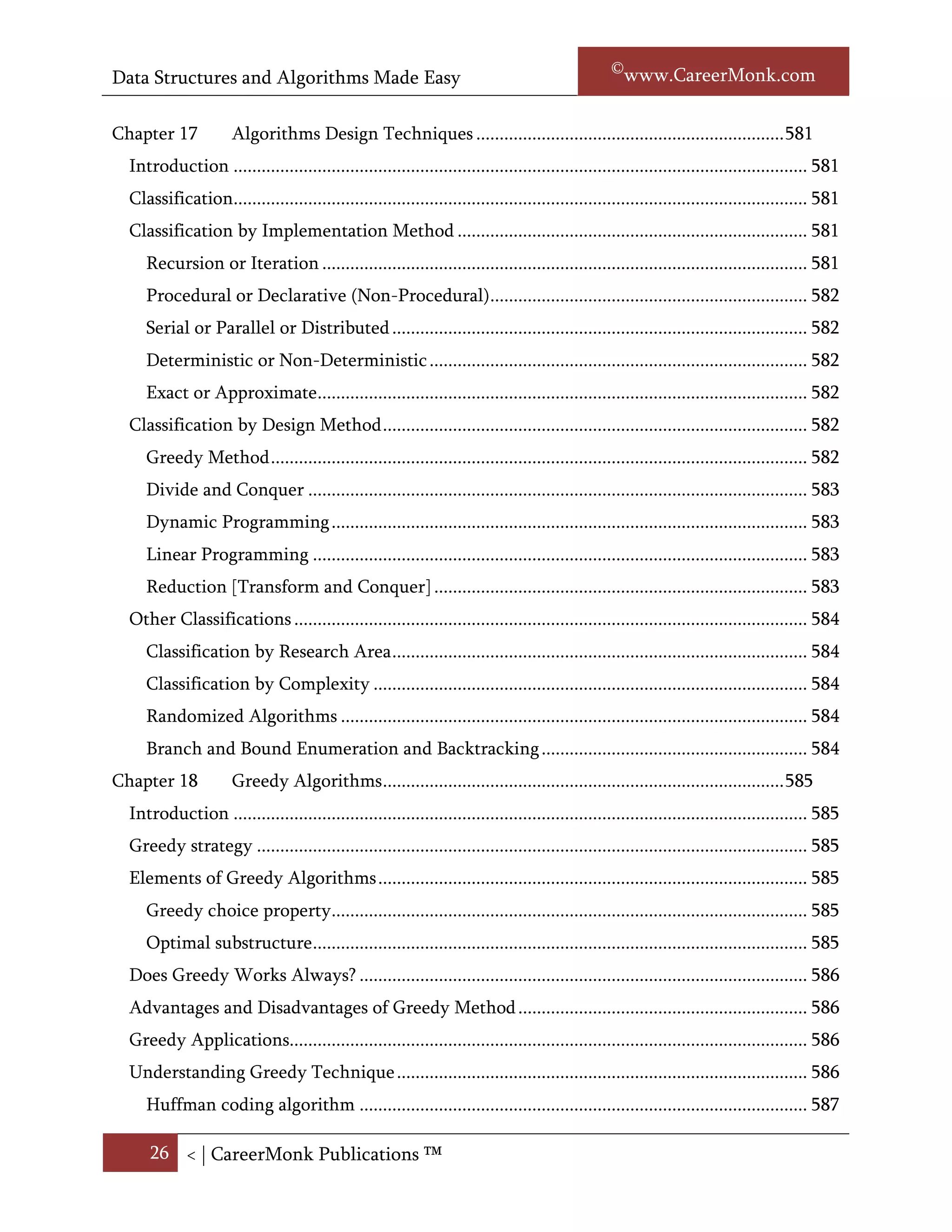 Data Structures and Algorithms Made Easy                                                            Narasimha Karumanchi

     The Construction of Suffix Trees ....................................................................................... 578
     Applications of Suffix Trees ............................................................................................... 581
  Problems on Strings ............................................................................................................... 582
Chapter 17            Algorithms Design Techniques .................................................................. 584
  Introduction ........................................................................................................................... 584
  Classification........................................................................................................................... 584
  Classification by implementation .......................................................................................... 584
     Recursion or iteration ........................................................................................................ 584
     Logical or procedural .......................................................................................................... 585
     Serial or parallel or distributed .......................................................................................... 585
     Deterministic or non-deterministic .................................................................................. 585
     Exact or approximate .......................................................................................................... 585
     Quantum or Turing ............................................................................................................ 585
  Classification by design methods .......................................................................................... 586
     Brute-force or exhaustive search ....................................................................................... 586
     Divide and conquer ............................................................................................................ 586
     The greedy method............................................................................................................. 586
     Dynamic programming ...................................................................................................... 586
     Linear programming ........................................................................................................... 587
     Reduction [Transform and conquer] ................................................................................. 587
  Classification by field of study............................................................................................... 587
  Classification by complexity .................................................................................................. 587
  Other Classifications .............................................................................................................. 587
     Randomized algorithms ..................................................................................................... 587
     Branch and bound enumeration and backtracking .......................................................... 587
Chapter 18            Greedy Algorithms ...................................................................................... 589
  Introduction ........................................................................................................................... 589
  Greedy strategy ...................................................................................................................... 589
  Elements of Greedy Algorithms ............................................................................................ 589
     Greedy choice property...................................................................................................... 589
     Optimal substructure .......................................................................................................... 590

      26 < | ©www.CareerMonk.com
 