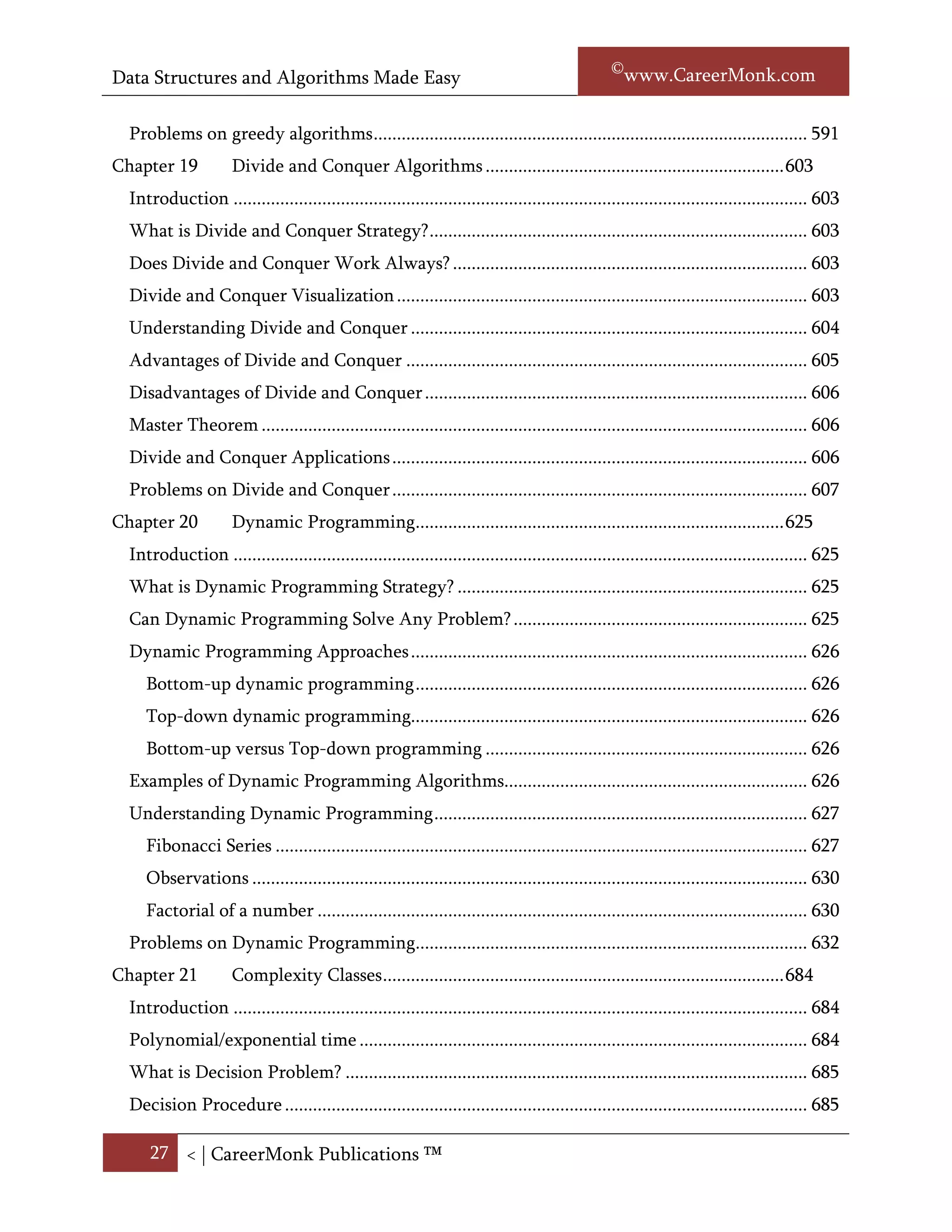 Data Structures and Algorithms Made Easy                                                           Narasimha Karumanchi

  Does greedy works always? ................................................................................................... 590
  Advantages and disadvantages of greedy technique ............................................................ 590
  Examples of greedy algorithms.............................................................................................. 590
  Understanding Greedy Technique ........................................................................................ 591
     Huffman coding algorithm ................................................................................................ 591
  Problems on greedy algorithms ............................................................................................. 595
Chapter 19            Divide and Conquer Algorithms ................................................................ 609
  Introduction ........................................................................................................................... 609
  What is Divide and Conquer Strategy? ................................................................................. 609
  Does Divide and Conquer works always? ............................................................................. 609
  Divide and Conquer Visualization ........................................................................................ 609
  Understanding Divide and Conquer ..................................................................................... 610
  Advantages of Divide and Conquer ...................................................................................... 611
  Disadvantages of Divide and Conquer .................................................................................. 612
  Master Theorem ..................................................................................................................... 612
  Examples on Divide and Conquer ......................................................................................... 612
  Problems on Divide and Conquer ......................................................................................... 613
Chapter 20            Dynamic Programming............................................................................... 634
  Introduction ........................................................................................................................... 634
  What is Dynamic Programming Strategy? ........................................................................... 634
  Can Dynamic Programming Solves any problem? ............................................................... 634
  Dynamic Programming Approaches ..................................................................................... 635
     Bottom-up dynamic programming .................................................................................... 635
     Top-down dynamic programming..................................................................................... 635
     Bottom-up versus Top-down programming ..................................................................... 635
  Examples of Dynamic Programming Algorithms................................................................. 636
  Understanding Dynamic Programming ................................................................................ 636
     Factorial of a number ......................................................................................................... 636
     Fibonacci Series .................................................................................................................. 638
     Observations ....................................................................................................................... 641
  Problems on Dynamic Programming.................................................................................... 642

      27 < | ©www.CareerMonk.com
 