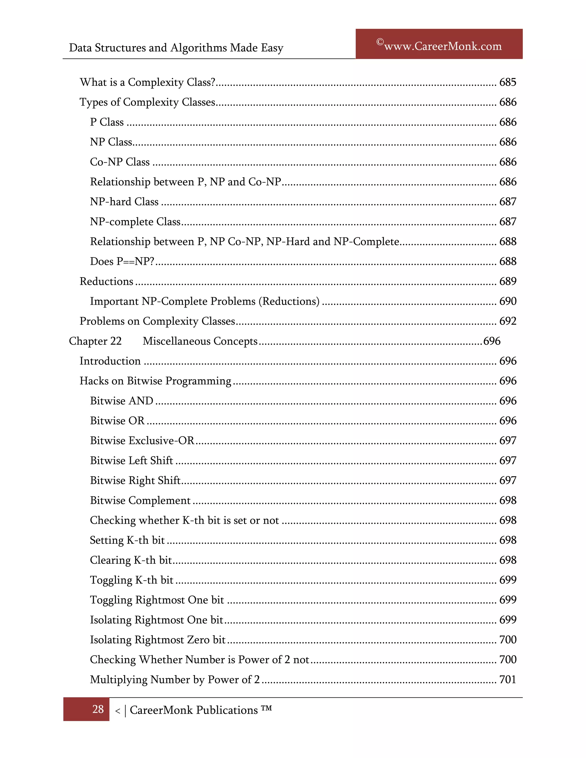 Data Structures and Algorithms Made Easy                                                              Narasimha Karumanchi

Chapter 21            Complexity Classes ...................................................................................... 699
  Introduction ........................................................................................................................... 699
  Polynomial/exponential time ................................................................................................ 700
  What is decision problem? .................................................................................................... 700
  Decision Procedure ................................................................................................................ 700
  What is a complexity class? ................................................................................................... 700
  Types of Complexity Classes.................................................................................................. 701
     P Class ................................................................................................................................. 701
     NP Class............................................................................................................................... 701
     Co-NP Class ........................................................................................................................ 701
     Relationship between P, NP and Co-NP ........................................................................... 701
     NP-hard Class ..................................................................................................................... 702
     NP-complete Class .............................................................................................................. 702
     Relationship between P, NP Co-NP, NP-Hard and NP-Complete.................................. 703
     Does P==NP? ....................................................................................................................... 703
  Reductions .............................................................................................................................. 704
     Important NP-Complete Problems (Reductions) ............................................................. 705
  Problems on Complexity Classes ........................................................................................... 707
Chapter 22            Miscellaneous Concepts .............................................................................. 711
  Introduction ........................................................................................................................... 711
  Hacks on Bitwise Programming ............................................................................................ 711
     Bitwise AND ....................................................................................................................... 711
     Bitwise OR .......................................................................................................................... 711
     Bitwise Exclusive-OR ......................................................................................................... 712
     Bitwise Left Shift ................................................................................................................ 712
     Bitwise Right Shift.............................................................................................................. 712
     Bitwise Complement .......................................................................................................... 713
     Checking whether K-th bit is set or not ........................................................................... 713
     Setting K-th bit ................................................................................................................... 713
     Clearing K-th bit ................................................................................................................. 713
     Toggling K-th bit ................................................................................................................ 714

      28 < | ©www.CareerMonk.com
 