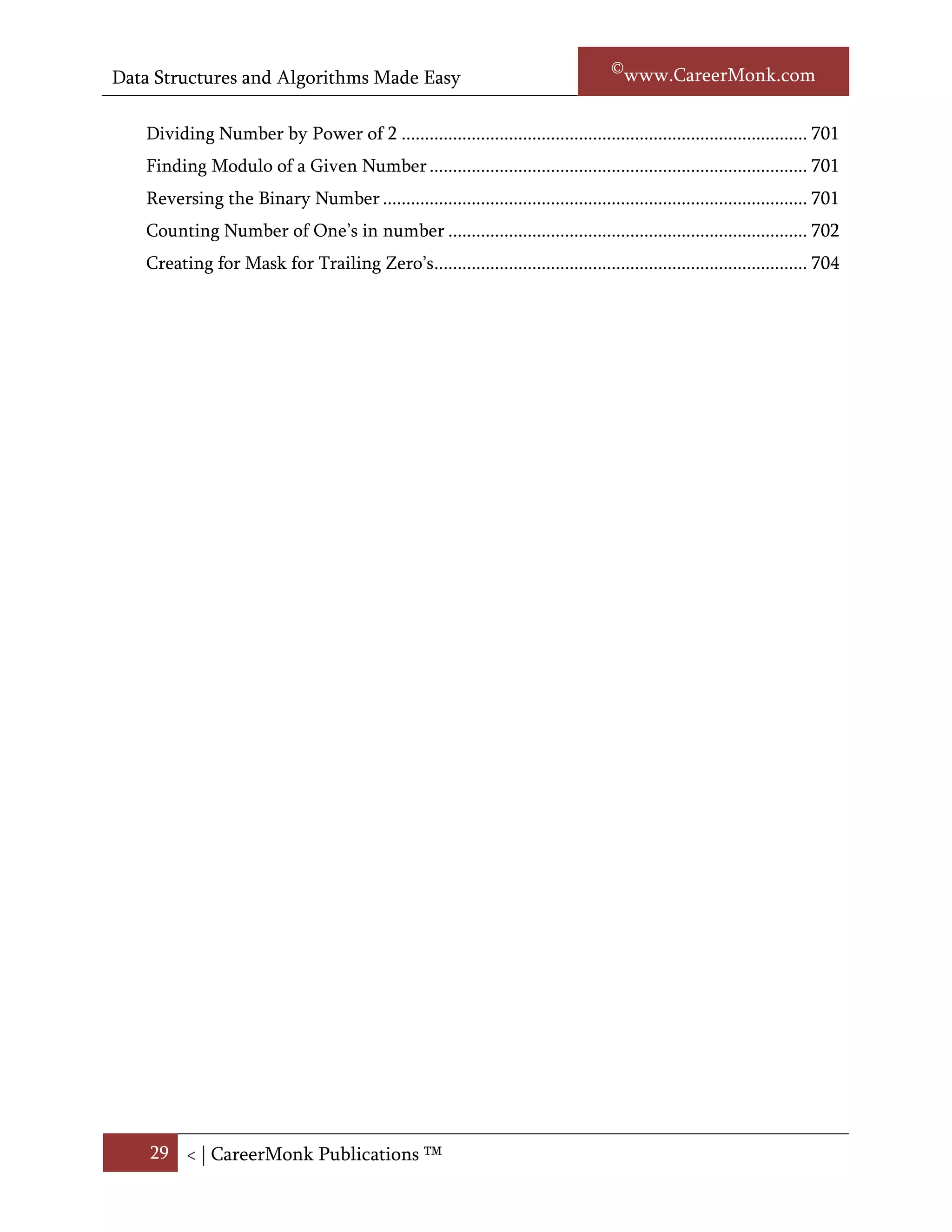 Data Structures and Algorithms Made Easy                                                  Narasimha Karumanchi

   Toggling Rightmost One bit .............................................................................................. 714
   Isolating Rightmost One bit ............................................................................................... 714
   Isolating Rightmost Zero bit .............................................................................................. 715
   Checking Whether Number is Power of 2 not ................................................................. 715
   Multiplying Number by Power of 2 .................................................................................. 716
   Dividing Number by Power of 2 ....................................................................................... 716
   Finding Modulo of a Given Number ................................................................................. 716
   Reversing the Binary Number ........................................................................................... 716
   Counting Number of One’s in number ............................................................................. 717
   Creating for Mask for Trailing Zero’s ................................................................................ 719




    29 < | ©www.CareerMonk.com
 
