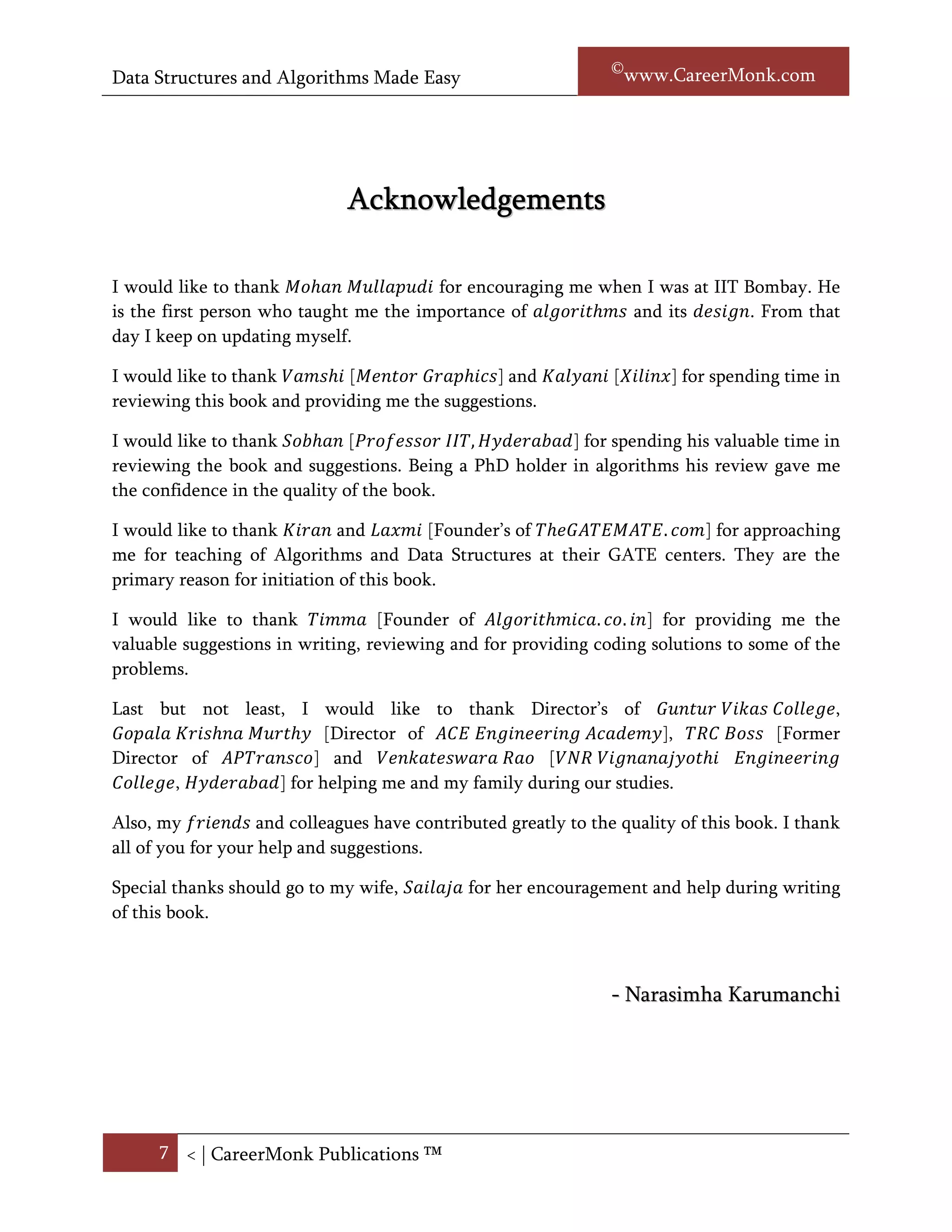 Data Structures and Algorithms Made Easy                         Narasimha Karumanchi




                              Acknowledgements

I would like to thank Mohan Mullapudi for encouraging me when I was at IIT Bombay. He is
the first person who taught me the importance of Algorithms and its Design. From that day I
keep on updating myself.

I would like to thank Vamshi [Mentor Graphics] and Kalyani [Xilinx] for spending time in
reviewing this book and providing me the suggestions.

I would like to thank Sobhan [Professor IIT, Hyderabad] for spending his valuable time in
reviewing the book and suggestions. Being a PhD holder in algorithms his review provided
us the confidence in the quality of the book.

I would like to thank Kiran and Laxmi [Founder’s of TheGATEMATE.com] for approaching
me for teaching of Algorithms and Data Structures at their GATE center. They are the
primary reason for initiation of this book.

I would like to thank Timma [Founder of Algorithmica.co.in] for providing me the valuable
suggestions in writing, reviewing and for providing coding solutions to some of the problems.

I would like to thank Director’s of Guntur Vikas College, Director’s of ACE Engineering
Academy, TRC Boss [Former Director of APTransco] and Venkateswara Rao [VNR
Vignanajyothi Engineering College, Hyderabad] for helping me and my family during our
studies.

Also, many friends and colleagues have contributed greatly to the quality of this book. I
thank all of you for your help and suggestions.

Special thanks should go to my wife, Sailaja for her encouragement and help during writing
of this book.



                                                               - Narasimha Karumanchi




      7 < | ©www.CareerMonk.com
 