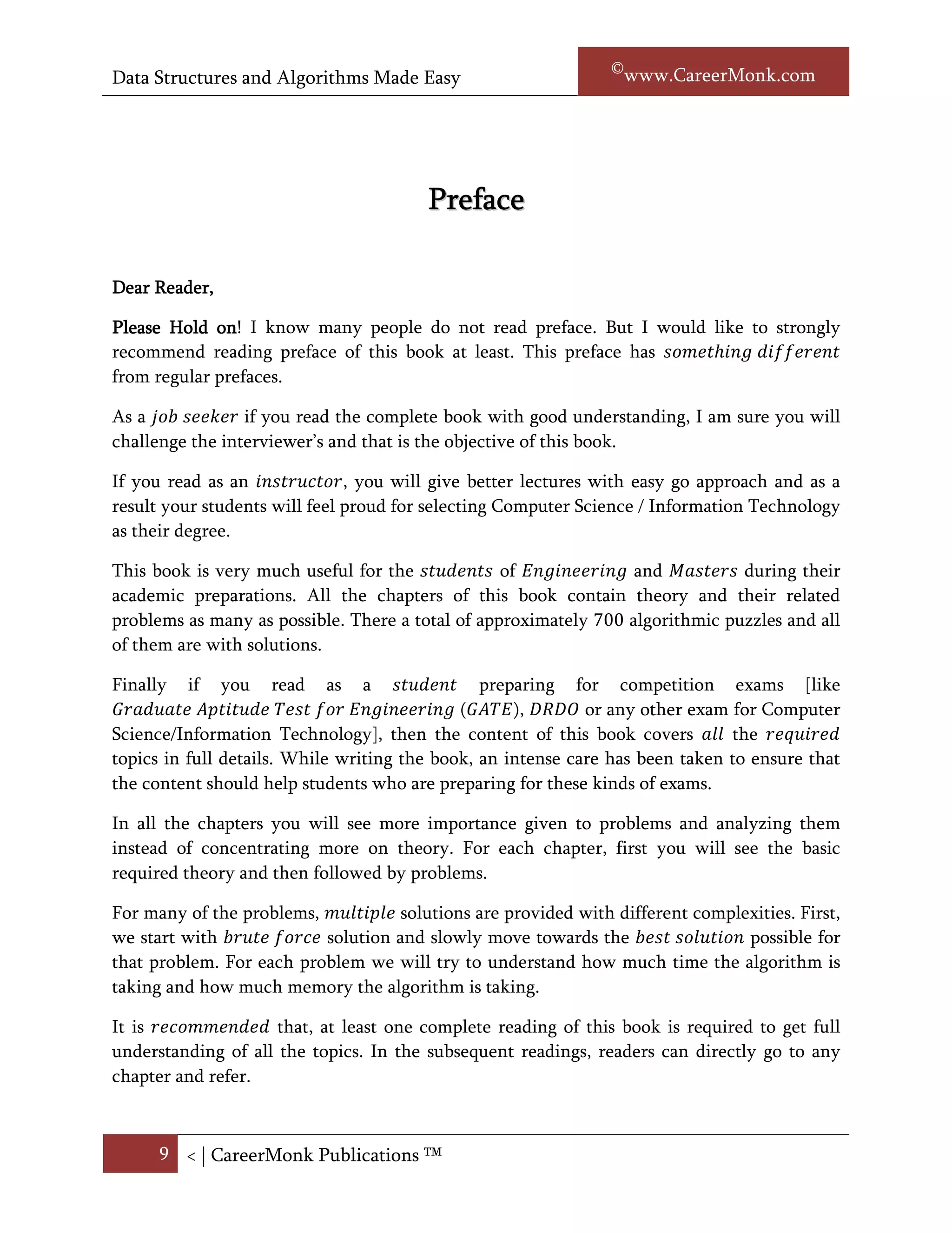 Data Structures and Algorithms Made Easy                          Narasimha Karumanchi




                                        Preface


Dear Reader,

Please Hold on I know many people do not read preface. But I would like to strongly
              on!
recommend reading preface of this book at least. This preface has something different from
regular prefaces.

As a job seeker if you read the complete book with good understanding, I am sure you will
challenge the interviewer’s and that is the objective of this book.

If you read as an instructor, you will give better lectures with easy go approach and as a
result your students will feel proud for selecting Computer Science / Information Technology
as their degree.

This book is very much useful for the students of Engineering and Masters during their
academic preparations. All the chapters of this book contain theory and their related
problems as many as possible. There a total of approximately 700 algorithmic problems and
all of them are with solutions.

And finally if you read as a student preparing for competition exams [like Graduate Aptitude
Test for Engineering (GATE), DRDO or any other exam for Computer Science/Information
Technology], then the content of this book covers all the required topics in full details.
While writing the book, an intense care has been taken to ensure that the content should
help students who are preparing for these kinds of exams.

In all the chapters you will see more importance given to problems and analyzing them
instead of concentrating more on theory. For each chapter, first you will see the basic
required theory and then followed by problems.

For many of the problems, multiple solutions are provided with different complexities. First,
we start with brute force solution and slowly move towards the best solution possible for that
problem. For each problem we will try to understand how much time the algorithm is taking
and how much memory the algorithm is taking.




      9 < | ©www.CareerMonk.com
 