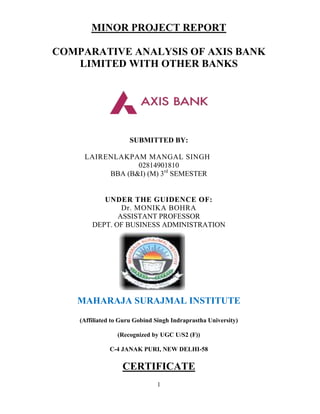 MINOR PROJECT REPORT

COMPARATIVE ANALYSIS OF AXIS BANK
   LIMITED WITH OTHER BANKS




                      SUBMITTED BY:

     LAIRENLAKPAM MANGAL SINGH
                 02814901810
          BBA (B&I) (M) 3rd SEMESTER


           UNDER THE GUIDENCE OF:
                Dr. MONIKA BOHRA
               ASSISTANT PROFESSOR
        DEPT. OF BUSINESS ADMINISTRATION




   MAHARAJA SURAJMAL INSTITUTE
    (Affiliated to Guru Gobind Singh Indraprastha University)

                 (Recognized by UGC U/S2 (F))

              C-4 JANAK PURI, NEW DELHI-58

                   CERTIFICATE
                               1
 