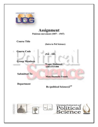 Assignment
               Pakistan movement (1857 – 1947)


Course Title
                           (Intro to Pol Science)


Course Code
                           (Pol – 200)


Group Members
                           Waqar Mahmood
                           11011515-008


Submitted To
                           Mam.Shumaila Younis


Department
                            Bs (political Science)2nd
 