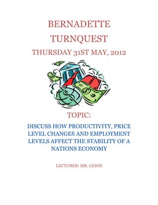 BERNADETTE
       TURNQUEST
 THURSDAY 31ST MAY, 2012




            TOPIC:
DISCUSS HOW PRODUCTIVITY, PRICE
LEVEL CHANGES AND EMPLOYMENT
LEVELS AFFECT THE STABILITY OF A
       NATIONS ECONOMY

        LECTURER: MR. LEWIS
 