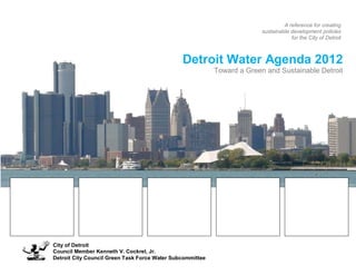 A reference for creating
                                                                         sustainable development policies
                                                                                     for the City of Detroit



                                               Detroit Water Agenda 2012
                                                           Toward a Green and Sustainable Detroit




City of Detroit
Council Member Kenneth V. Cockrel, Jr.
Detroit City Council Green Task Force Water Subcommittee
 