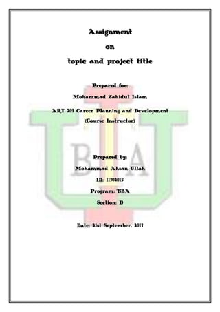 Assignment
on
topic and project title
Prepared for:
Mohammad Zahidul Islam
ART 203 Career Planning and Development
(Course Instructor)
Prepared by:
Mohammad Ahsan Ullah
ID: 11302015
Program: BBA
Section: D
Date: 21st September, 2013
 