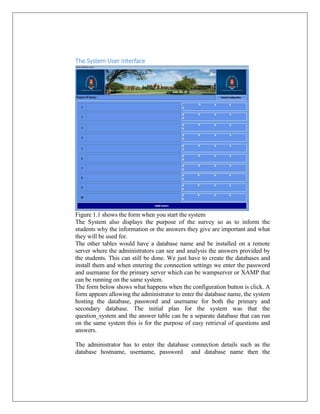 The System User Interface

Figure 1.1 shows the form when you start the system
The System also displays the purpose of the survey so as to inform the
students why the information or the answers they give are important and what
they will be used for.
The other tables would have a database name and be installed on a remote
server where the administrators can see and analysis the answers provided by
the students. This can still be done. We just have to create the databases and
install them and when entering the connection settings we enter the password
and username for the primary server which can be wampserver or XAMP that
can be running on the same system.
The form below shows what happens when the configuration button is click. A
form appears allowing the administrator to enter the database name, the system
hosting the database, password and username for both the primary and
secondary database. The initial plan for the system was that the
question_system and the answer table can be a separate database that can run
on the same system this is for the purpose of easy retrieval of questions and
answers.
The administrator has to enter the database connection details such as the
database hostname, username, password and database name then the

 