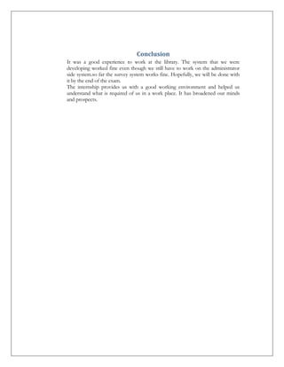 Conclusion
It was a good experience to work at the library. The system that we were
developing worked fine even though we still have to work on the administrator
side system.so far the survey system works fine. Hopefully, we will be done with
it by the end of the exam.
The internship provides us with a good working environment and helped us
understand what is required of us in a work place. It has broadened our minds
and prospects.

 