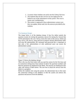 1. A system where students can easily rate the Library Services
2. The students that rate the services are not supposed to be
linked to any of the information on the system. This was to
ensure user confidentiality.
3. The system is supposed to have administrator system were
they can update, delete and view the answers provided by the
students.

The Database Design
The image below is of the database design. It has five tables namely the
question_system for storing the questions, answer for storing the Answer that
will be presented to the user. Survey stores the name of the survey which can
have survey_ID, Survey_name and survey purpose and the administrator table
will store the administrator_ID, username and password this is important so
that only a few administrators or only authorized users can access the
administrator system.

Figure 1.0 shows the database design
This is the way the form looks with you start the system for the first time and
no connection settings have been entered. It shows the questions numbers and
then the questions are displayed in the labels. The answers are displayed on the
other side inform of label names. The user has to check the answer from the
labels in a groupbox.
Before the students start using the system, the administrator has to first enter
the connection settings to the database so that the system can retrieve the
questions and answers from the database.

 