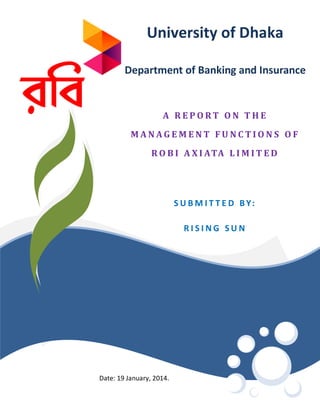 University of Dhaka
Department of Banking and Insurance

A REPORT ON THE
MANAGEMENT FUNCTIONS OF
R O B I A X I ATA L I M I T E D

S U B M I T T E D B Y:
RISING SUN

ROOM NUMBER

Date: 19 January, 2014.

 
